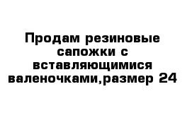 Продам резиновые сапожки с вставляющимися валеночками,размер 24